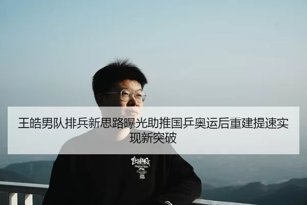 王皓男队排兵新思路曝光助推国乒奥运后重建提速实现新突破