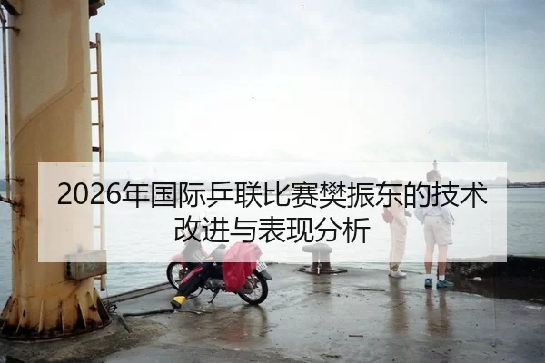 2026年国际乒联比赛樊振东的技术改进与表现分析