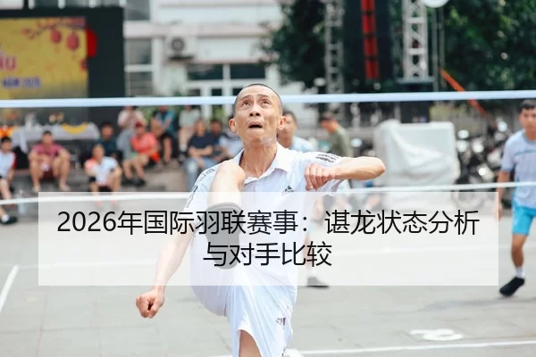 2026年国际羽联赛事：谌龙状态分析与对手比较