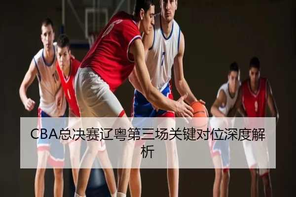CBA总决赛辽粤第三场关键对位深度解析