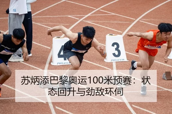 苏炳添巴黎奥运100米预赛：状态回升与劲敌环伺