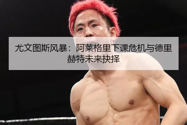尤文图斯风暴：阿莱格里下课危机与德里赫特未来抉择