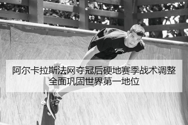 阿尔卡拉斯法网夺冠后硬地赛季战术调整全面巩固世界第一地位