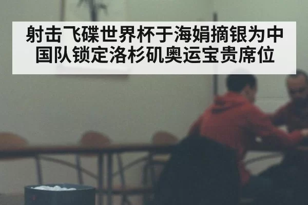 射击飞碟世界杯于海娟摘银为中国队锁定洛杉矶奥运宝贵席位