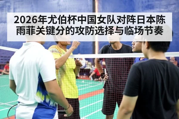 2026年尤伯杯中国女队对阵日本陈雨菲关键分的攻防选择与临场节奏