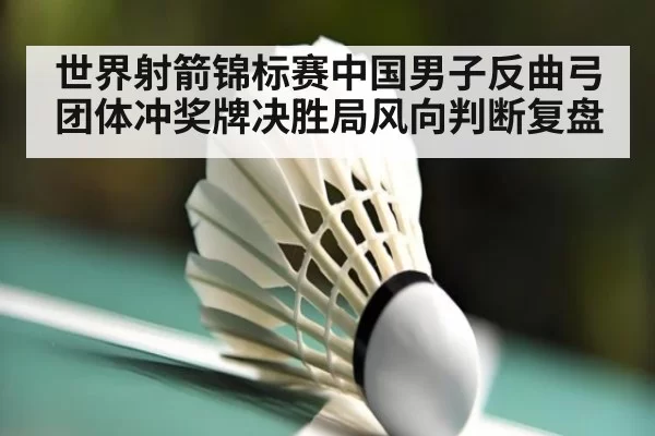 世界射箭锦标赛中国男子反曲弓团体冲奖牌决胜局风向判断复盘